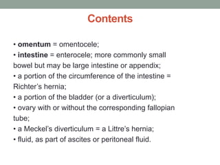 Contents
• omentum = omentocele;
• intestine = enterocele; more commonly small
bowel but may be large intestine or appendix;
• a portion of the circumference of the intestine =
Richter’s hernia;
• a portion of the bladder (or a diverticulum);
• ovary with or without the corresponding fallopian
tube;
• a Meckel’s diverticulum = a Littre’s hernia;
• fluid, as part of ascites or peritoneal fluid.
 