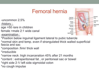 Femoral hernia
-uncommon 2.5%
-history :
age >50 rare in children
female >male 2:1 wide canal
-examination :
*Position below inguinal ligament lateral to pubic tubercle
*normal skin and temp. even if strangulated thick walled superficial
fascia and sac
*composition :firm/ thick wall
*irreducible
*narrow neck :high incarceration 45% after 21 months
*content : extraperitoneal fat , or peritoneal sac or bowel
*right side 2:1/ left side sigmoidal colon
*no cough impulse
 