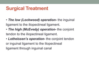 Surgical Treatment
• The low (Lockwood) operation- the inguinal
ligament to the iliopectineal ligament.
• The high (McEvedy) operation- the conjoint
tendon to the iliopectineal ligament.
• Lotheissen’s operation- the conjoint tendon
or inguinal ligament to the iliopectineal
ligament through inguinal canal
 