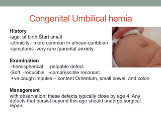 Congenital Umbilical hernia
History
-age: at birth Start small
-ethnicity : more common in african-caribbian
-symptoms :very rare /parental anxiety
Examination
-hemispherical -palpable defect
-Soft -reducible -compressible resonant
+ve cough impulse – content Omentum, small bowel, and colon
Management
with observation; these defects typically close by age 4. Any
defects that persist beyond this age should undergo surgical
repair.
 