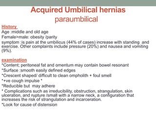 Acquired Umbilical hernias
paraumbilical
History
Age :middle and old age
Female>male: obesity /parity
symptom :is pain at the umbilicus (44% of cases) increase with standing and
exercise. Other complaints include pressure (20%) and nausea and vomiting
(9%).
examination
*Content; peritoneal fat and omentum may contain bowel resonant
*Surface :smooth easily defined edges
*Crescent shaped/ difficult to clean ompholith + foul smell
*+ve cough impulse *
*Reducible but may adhere
* Complications such as irreducibility, obstruction, strangulation, skin
ulceration, and rupture /small with a narrow neck, a configuration that
increases the risk of strangulation and incarceration.
*Look for cause of distension
 