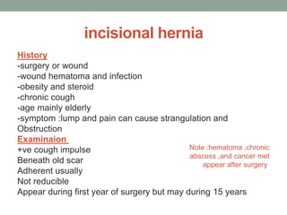 incisional hernia
History
-surgery or wound
-wound hematoma and infection
-obesity and steroid
-chronic cough
-age mainly elderly
-symptom :lump and pain can cause strangulation and
Obstruction
Examinaion
+ve cough impulse
Beneath old scar
Adherent usually
Not reducible
Appear during first year of surgery but may during 15 years
Note :hematoma ,chronic
abscess ,and cancer met
appear after surgery
 