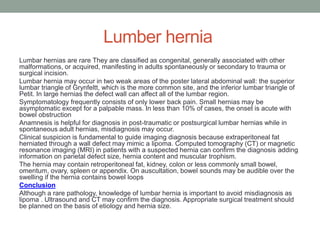 Lumber hernia
Lumbar hernias are rare They are classified as congenital, generally associated with other
malformations, or acquired, manifesting in adults spontaneously or secondary to trauma or
surgical incision.
Lumbar hernia may occur in two weak areas of the poster lateral abdominal wall: the superior
lumbar triangle of Grynfeltt, which is the more common site, and the inferior lumbar triangle of
Petit. In large hernias the defect wall can affect all of the lumbar region.
Symptomatology frequently consists of only lower back pain. Small hernias may be
asymptomatic except for a palpable mass. In less than 10% of cases, the onset is acute with
bowel obstruction
Anamnesis is helpful for diagnosis in post-traumatic or postsurgical lumbar hernias while in
spontaneous adult hernias, misdiagnosis may occur.
Clinical suspicion is fundamental to guide imaging diagnosis because extraperitoneal fat
herniated through a wall defect may mimic a lipoma. Computed tomography (CT) or magnetic
resonance imaging (MRI) in patients with a suspected hernia can confirm the diagnosis adding
information on parietal defect size, hernia content and muscular trophism.
The hernia may contain retroperitoneal fat, kidney, colon or less commonly small bowel,
omentum, ovary, spleen or appendix. On auscultation, bowel sounds may be audible over the
swelling if the hernia contains bowel loops
Conclusion
Although a rare pathology, knowledge of lumbar hernia is important to avoid misdiagnosis as
lipoma . Ultrasound and CT may confirm the diagnosis. Appropriate surgical treatment should
be planned on the basis of etiology and hernia size.
 