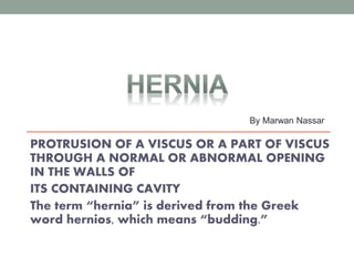 PROTRUSION OF A VISCUS OR A PART OF VISCUS
THROUGH A NORMAL OR ABNORMAL OPENING
IN THE WALLS OF
ITS CONTAINING CAVITY
The term “hernia” is derived from the Greek
word hernios, which means “budding.”
By Marwan Nassar
 