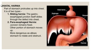 HIATAL HARNIA
Part of stomach protrudes up into chest.
It is of two types -
1. Sliding hernia: The gastro-
esophageal junction itself slides
through the defect into chest.
2. Para-esophageal Hernia:
Juncion remains fixed.
Other portion of stomach moves
up.
More dangerous as allows
stomach to rotate and obstruct.
 