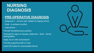 NURSING
DIAGNOSIS
◦PRE-OPERATIVE DIAGNOSIS
◦ Diagnosis 1 : chronic pain related to bulging hernia.
◦ Goal : to achieve comfort.
◦ Intervention :
Provide trendelenburg’s position.
Evaluate for signs of nausea, distension , fever , hernia
strangulation
Apply ice or cold compression
Provide supportive belt or truss
Insert NG tubes for incarcerated hernia.
 