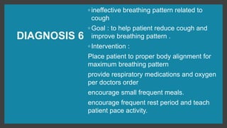 DIAGNOSIS 6
◦ ineffective breathing pattern related to
cough
◦ Goal : to help patient reduce cough and
improve breathing pattern .
◦ Intervention :
Place patient to proper body alignment for
maximum breathing pattern
provide respiratory medications and oxygen
per doctors order
encourage small frequent meals.
encourage frequent rest period and teach
patient pace activity.
 
