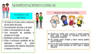  Un bulto en el área sobre cualquiera
de los lados del pubis.
 Una sensación de ardor o de dolor
 Dolor o incomodidad en la ingle
 Una sensación de pesadez o
arrastre en la ingle
 Debilidad o presión en la ingle
 Dolor e hinchazón alrededor de los
testículos cuando la parte
sobresaliente del intestino desciende
e ingresa al escroto
SIGNOS Y SÍNTOMAS EN NIÑOS
LOS SIGNOS Y LOS
SÍNTOMAS
 Puede ser visible solo cuando un bebé lactante
llora, tose o realiza un esfuerzo durante la
evacuación intestinal.
 Se puede poner irritable y tener menos apetito
que lo habitual.
 En un niño más grande, es probable que la hernia
sea más obvia cuando el niño tose o realiza
esfuerzo
 