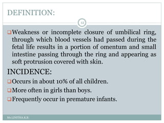 DEFINITION:
Ms.LINITHA.K.B.
12
Weakness or incomplete closure of umbilical ring,
through which blood vessels had passed during the
fetal life results in a portion of omentum and small
intestine passing through the ring and appearing as
soft protrusion covered with skin.
INCIDENCE:
Occurs in about 10% of all children.
More often in girls than boys.
Frequently occur in premature infants.
 