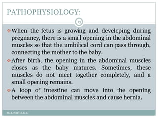 PATHOPHYSIOLOGY:
Ms.LINITHA.K.B.
13
When the fetus is growing and developing during
pregnancy, there is a small opening in the abdominal
muscles so that the umbilical cord can pass through,
connecting the mother to the baby.
After birth, the opening in the abdominal muscles
closes as the baby matures. Sometimes, these
muscles do not meet together completely, and a
small opening remains.
A loop of intestine can move into the opening
between the abdominal muscles and cause hernia.
 