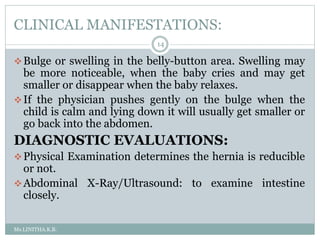 CLINICAL MANIFESTATIONS:
Ms.LINITHA.K.B.
14
Bulge or swelling in the belly-button area. Swelling may
be more noticeable, when the baby cries and may get
smaller or disappear when the baby relaxes.
If the physician pushes gently on the bulge when the
child is calm and lying down it will usually get smaller or
go back into the abdomen.
DIAGNOSTIC EVALUATIONS:
Physical Examination determines the hernia is reducible
or not.
Abdominal X-Ray/Ultrasound: to examine intestine
closely.
 