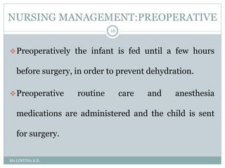 NURSING MANAGEMENT:PREOPERATIVE
Ms.LINITHA.K.B.
16
Preoperatively the infant is fed until a few hours
before surgery, in order to prevent dehydration.
Preoperative routine care and anesthesia
medications are administered and the child is sent
for surgery.
 
