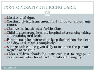 POST OPERATIVE NURSING CARE:
Ms.LINITHA.K.B.
17
Monitor vital signs.
Continue giving intravenous fluid till bowel movements
return.
Observe the incision site for bleeding.
Child is discharged from the hospital after starting taking
and retaining oral feeds.
Parents must be instructed to keep the incision site clean
and dry, until it heals completely.
Sponge bath can be given daily to maintain the personal
hygiene of the child.
Older children should be instructed not to engage in
sternous activities for at least 1 month after surgery.
 