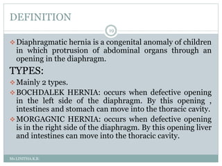 DEFINITION
Ms.LINITHA.K.B.
19
Diaphragmatic hernia is a congenital anomaly of children
in which protrusion of abdominal organs through an
opening in the diaphragm.
TYPES:
Mainly 2 types.
BOCHDALEK HERNIA: occurs when defective opening
in the left side of the diaphragm. By this opening ,
intestines and stomach can move into the thoracic cavity.
MORGAGNIC HERNIA: occurs when defective opening
is in the right side of the diaphragm. By this opening liver
and intestines can move into the thoracic cavity.
 
