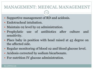 MANAGEMENT: MEDICAL MANAGEMENT
Ms.LINITHA.K.B.
23
 Supportive management of RD and acidosis.
 Endotracheal intubation.
 Maintain 02 level by o2 administration.
 Prophylatic use of antibiotics after culture and
sensitivity.
 Place baby in position with head raised at 45 degree on
the affected side.
 Regular monitoring of blood o2 and blood glucose level.
 Acidosis corrected by sodium bicarbonate.
 For nutrition IV glucose administration.
 