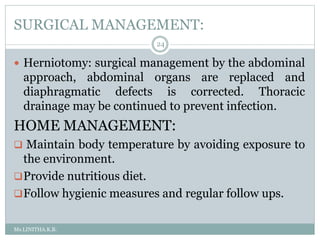 SURGICAL MANAGEMENT:
Ms.LINITHA.K.B.
24
 Herniotomy: surgical management by the abdominal
approach, abdominal organs are replaced and
diaphragmatic defects is corrected. Thoracic
drainage may be continued to prevent infection.
HOME MANAGEMENT:
 Maintain body temperature by avoiding exposure to
the environment.
Provide nutritious diet.
Follow hygienic measures and regular follow ups.
 