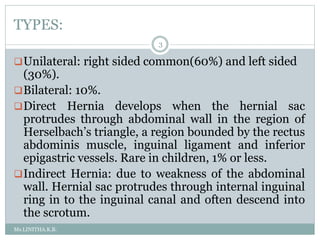 TYPES:
Ms.LINITHA.K.B.
3
Unilateral: right sided common(60%) and left sided
(30%).
Bilateral: 10%.
Direct Hernia develops when the hernial sac
protrudes through abdominal wall in the region of
Herselbach’s triangle, a region bounded by the rectus
abdominis muscle, inguinal ligament and inferior
epigastric vessels. Rare in children, 1% or less.
Indirect Hernia: due to weakness of the abdominal
wall. Hernial sac protrudes through internal inguinal
ring in to the inguinal canal and often descend into
the scrotum.
 