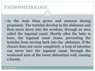 PATHOPHYSIOLOGY:
Ms.LINITHA.K.B.
4
As the male fetus grows and matures during
pregnancy. The testicles develop in the abdomen and
then move down into the scrotum, through an area
called the inguinal canal. Shortly after the baby is
born, the inguinal canal closes, preventing the
testicles from moving back into the abdomen. If the
closure does not occur completely, a loop of intestine
can move into the inguinal canal, through the
weakened area of the lower abdominal wall, causing
a hernia.
 