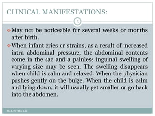 CLINICAL MANIFESTATIONS:
Ms.LINITHA.K.B.
5
May not be noticeable for several weeks or months
after birth.
When infant cries or strains, as a result of increased
intra abdominal pressure, the abdominal contents
come in the sac and a painless inguinal swelling of
varying size may be seen. The swelling disappears
when child is calm and relaxed. When the physician
pushes gently on the bulge. When the child is calm
and lying down, it will usually get smaller or go back
into the abdomen.
 