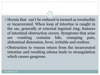 Ms.LINITHA.K.B.
6
Hernia that can’t be reduced is termed as irreducible
or incarcerated. When loop of intestine is caught in
the sac, generally at external inguinal ring, features
of intestinal obstruction occurs. Symptoms that arise
are vomiting contains bile, cramping pain,
abdominal distension, fever, irritable and restless.
Obstruction to venous return from the incarcerated
intestine and resulting edema leads to strangulation
which causes gangrene.
 