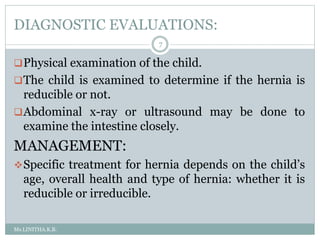 DIAGNOSTIC EVALUATIONS:
Ms.LINITHA.K.B.
7
Physical examination of the child.
The child is examined to determine if the hernia is
reducible or not.
Abdominal x-ray or ultrasound may be done to
examine the intestine closely.
MANAGEMENT:
Specific treatment for hernia depends on the child’s
age, overall health and type of hernia: whether it is
reducible or irreducible.
 