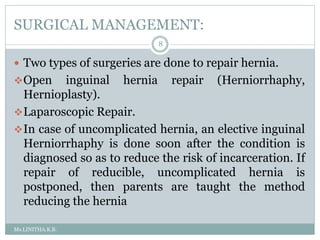 SURGICAL MANAGEMENT:
Ms.LINITHA.K.B.
8
 Two types of surgeries are done to repair hernia.
Open inguinal hernia repair (Herniorrhaphy,
Hernioplasty).
Laparoscopic Repair.
In case of uncomplicated hernia, an elective inguinal
Herniorrhaphy is done soon after the condition is
diagnosed so as to reduce the risk of incarceration. If
repair of reducible, uncomplicated hernia is
postponed, then parents are taught the method
reducing the hernia
 