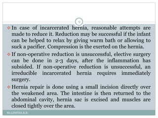 Ms.LINITHA.K.B.
9
 In case of incarcerated hernia, reasonable attempts are
made to reduce it. Reduction may be successful if the infant
can be helped to relax by giving warm bath or allowing to
suck a pacifier. Compression is the exerted on the hernia.
 If non-operative reduction is unsuccessful, elective surgery
can be done in 2-3 days, after the inflammation has
subsided. If non-operative reduction is unsuccessful, an
irreducible incarcerated hernia requires immediately
surgery.
 Hernia repair is done using a small incision directly over
the weakened area. The intestine is then returned to the
abdominal cavity, hernia sac is excised and muscles are
closed tightly over the area.
 