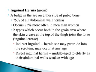  Inguinal Hernia (groin)
 A bulge in the are on either side of pubic bone
◦ 75% of all abdominal wall hernias
◦ Occurs 25% more often in men than women
◦ 2 types which occur both in the groin area where
the skin crease at the top of the thigh joins the torso
(inguinal crease)
 Indirect inguinal – hernia sac may protrude into
the scrotum; may occur at any age
 Direct inguinal hernia – middle-aged to elderly as
their abdominal walls weaken with age
 