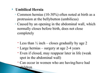  Umbilical Hernia
◦ Common hernias (10-30%) often noted at birth as a
protrusion at the bellybutton (umbilicus)
◦ Caused by an opening in the abdominal wall, which
normally closes before birth, does not close
completely
 Less than ½ inch – closes gradually by age 2
 Large hernias – surgery at age 2-4 years
 Even if closed, may reappear later in life (weak
spot in the abdominal wall)
 Can occur in women who are having/have had
children
 