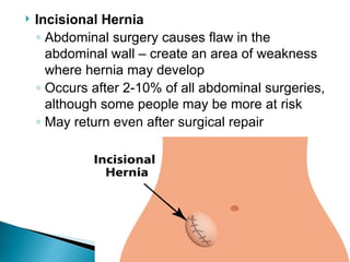  Incisional Hernia
◦ Abdominal surgery causes flaw in the
abdominal wall – create an area of weakness
where hernia may develop
◦ Occurs after 2-10% of all abdominal surgeries,
although some people may be more at risk
◦ May return even after surgical repair
 