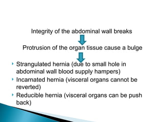 Integrity of the abdominal wall breaks
Protrusion of the organ tissue cause a bulge
 Strangulated hernia (due to small hole in
abdominal wall blood supply hampers)
 Incarnated hernia (visceral organs cannot be
reverted)
 Reducible hernia (visceral organs can be push
back)
 