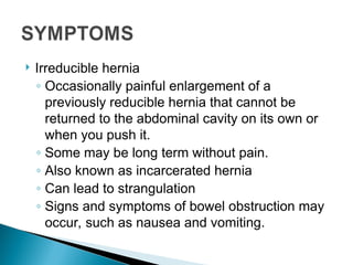  Irreducible hernia
◦ Occasionally painful enlargement of a
previously reducible hernia that cannot be
returned to the abdominal cavity on its own or
when you push it.
◦ Some may be long term without pain.
◦ Also known as incarcerated hernia
◦ Can lead to strangulation
◦ Signs and symptoms of bowel obstruction may
occur, such as nausea and vomiting.
 