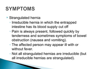  Strangulated hernia
◦ Irreducible hernia in which the entrapped
intestine has its blood supply cut off
◦ Pain is always present, followed quickly by
tenderness and sometimes symptoms of bowel
obstruction (nausea and vomiting).
◦ The affected person may appear ill with or
without fever.
◦ Not all strangulated hernias are irreducible (but
all irreducible hernias are strangulated).
 