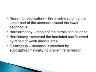  Nissen fundoplication – this involve suturing the
upper part of the stomach around the lower
esophagus
 Harniorrhaphy – repair of the hernia can be done
 Herniotomy : removed the herniated sac followed
by repair of weak muscle area
 Gastropexy – stomach is attached by
subdiaphragmatically to prevent reherniation
 