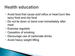  Avoid food that cause acid reflux or heart burn like
spicy food and oily food
 Do not lie down or bend over immediately after
meal
 Exercise regularly
 Cessation of smoking
 Discourage use of carbonate drinks
 Avoid heavy weight lifting
 
