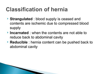  Strangulated : blood supply is ceased and
contents are ischemic due to compressed blood
supply
 Incarnated : when the contents are not able to
reduce back to abdominal cavity
 Reducible : hernia content can be pushed back to
abdominal cavity
 