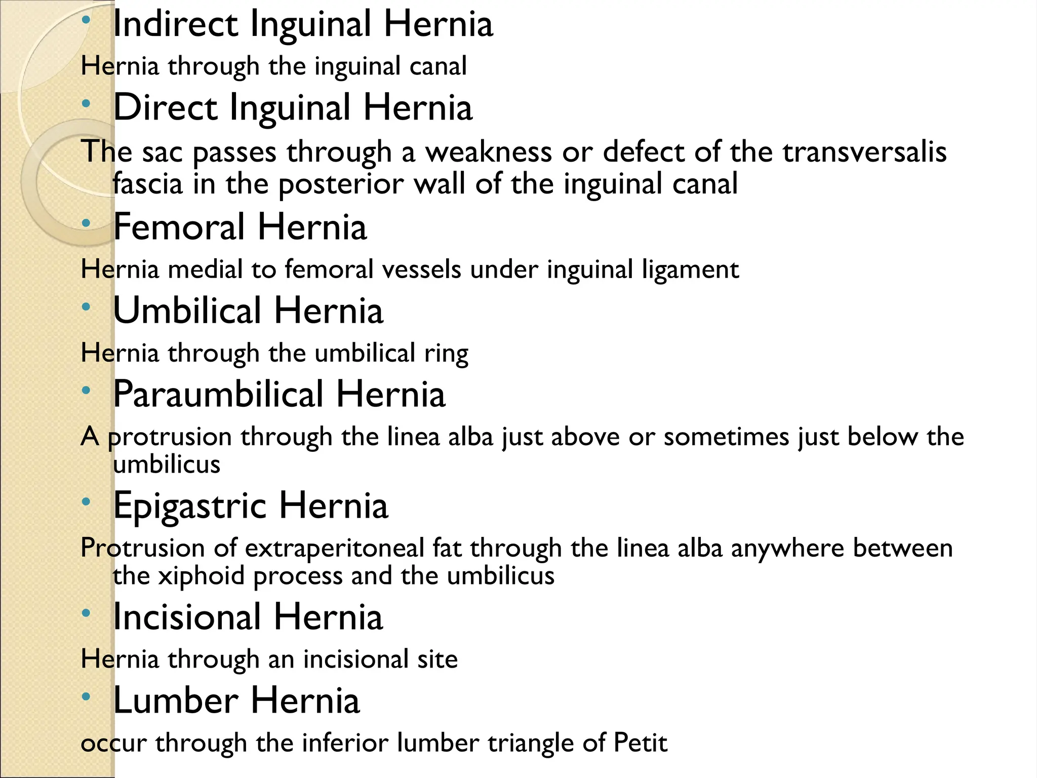 • Indirect Inguinal Hernia
Hernia through the inguinal canal
• Direct Inguinal Hernia
The sac passes through a weakness or defect of the transversalis
fascia in the posterior wall of the inguinal canal
• Femoral Hernia
Hernia medial to femoral vessels under inguinal ligament
• Umbilical Hernia
Hernia through the umbilical ring
• Paraumbilical Hernia
A protrusion through the linea alba just above or sometimes just below the
umbilicus
• Epigastric Hernia
Protrusion of extraperitoneal fat through the linea alba anywhere between
the xiphoid process and the umbilicus
• Incisional Hernia
Hernia through an incisional site
• Lumber Hernia
occur through the inferior lumber triangle of Petit
 