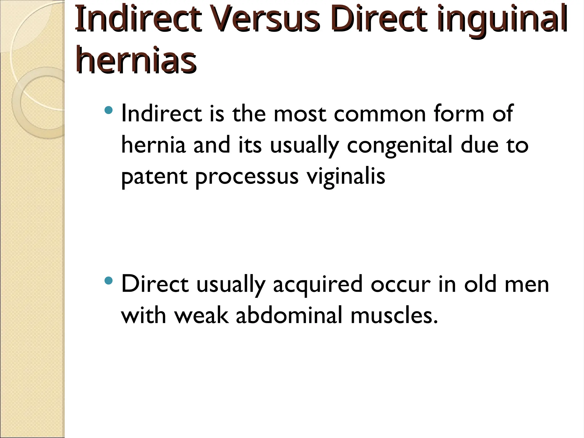 Indirect Versus Direct inguinal
Indirect Versus Direct inguinal
hernias
hernias
 Indirect is the most common form of
hernia and its usually congenital due to
patent processus viginalis
 Direct usually acquired occur in old men
with weak abdominal muscles.
 