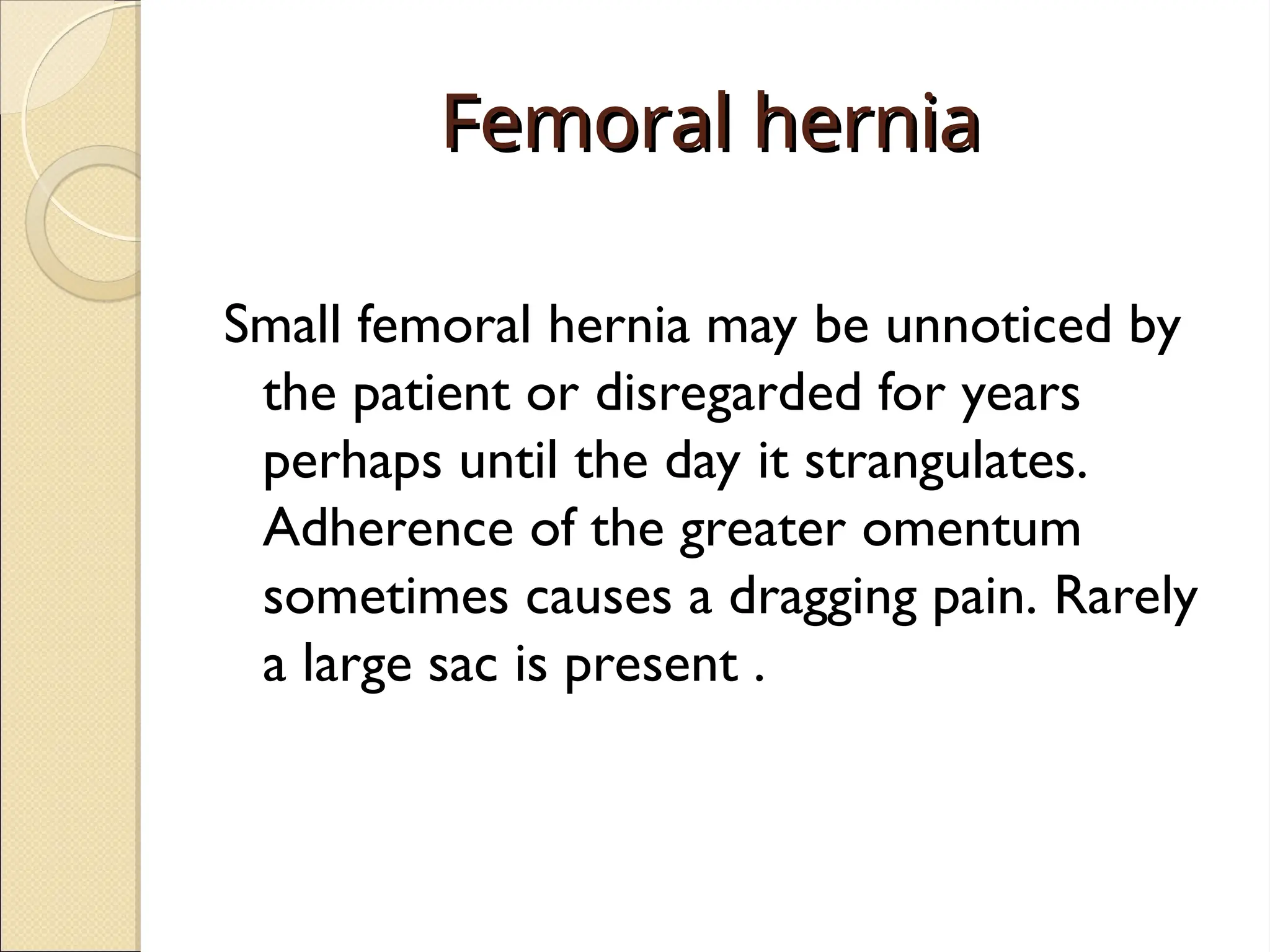 Femoral hernia
Femoral hernia
Small femoral hernia may be unnoticed by
the patient or disregarded for years
perhaps until the day it strangulates.
Adherence of the greater omentum
sometimes causes a dragging pain. Rarely
a large sac is present .
 