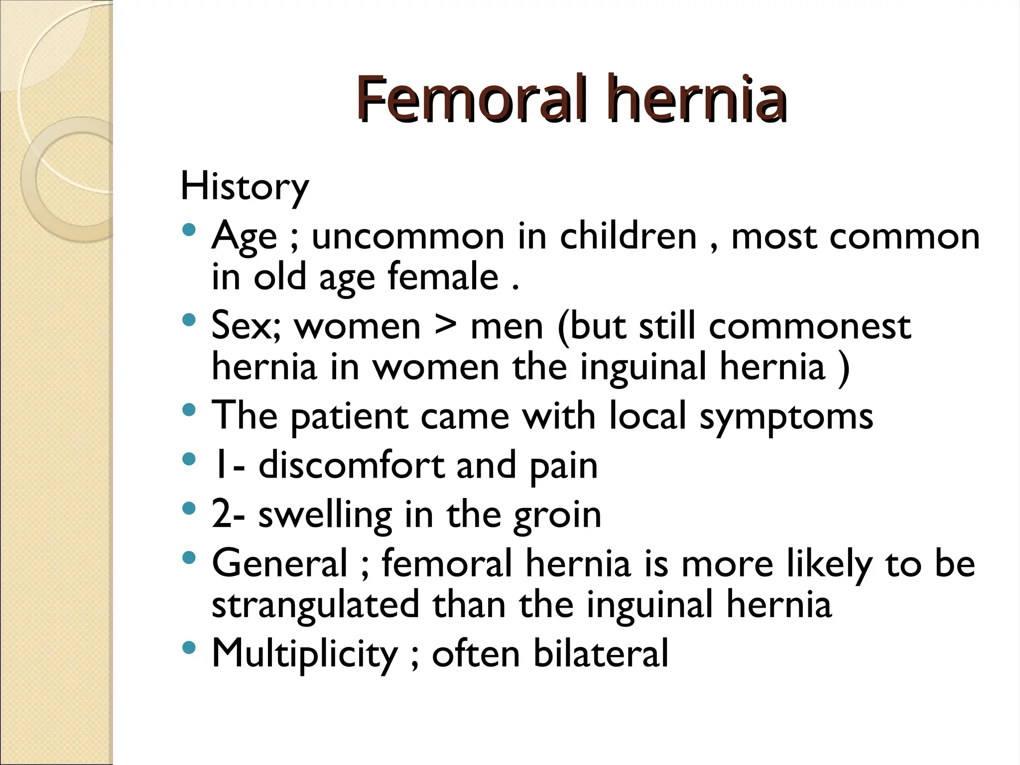 Femoral hernia
Femoral hernia
History
 Age ; uncommon in children , most common
in old age female .
 Sex; women > men (but still commonest
hernia in women the inguinal hernia )
 The patient came with local symptoms
 1- discomfort and pain
 2- swelling in the groin
 General ; femoral hernia is more likely to be
strangulated than the inguinal hernia
 Multiplicity ; often bilateral
 