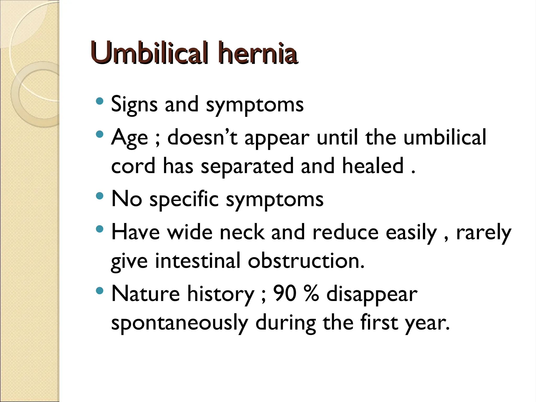 Umbilical hernia
Umbilical hernia
 Signs and symptoms
 Age ; doesn’t appear until the umbilical
cord has separated and healed .
 No specific symptoms
 Have wide neck and reduce easily , rarely
give intestinal obstruction.
 Nature history ; 90 % disappear
spontaneously during the first year.
 