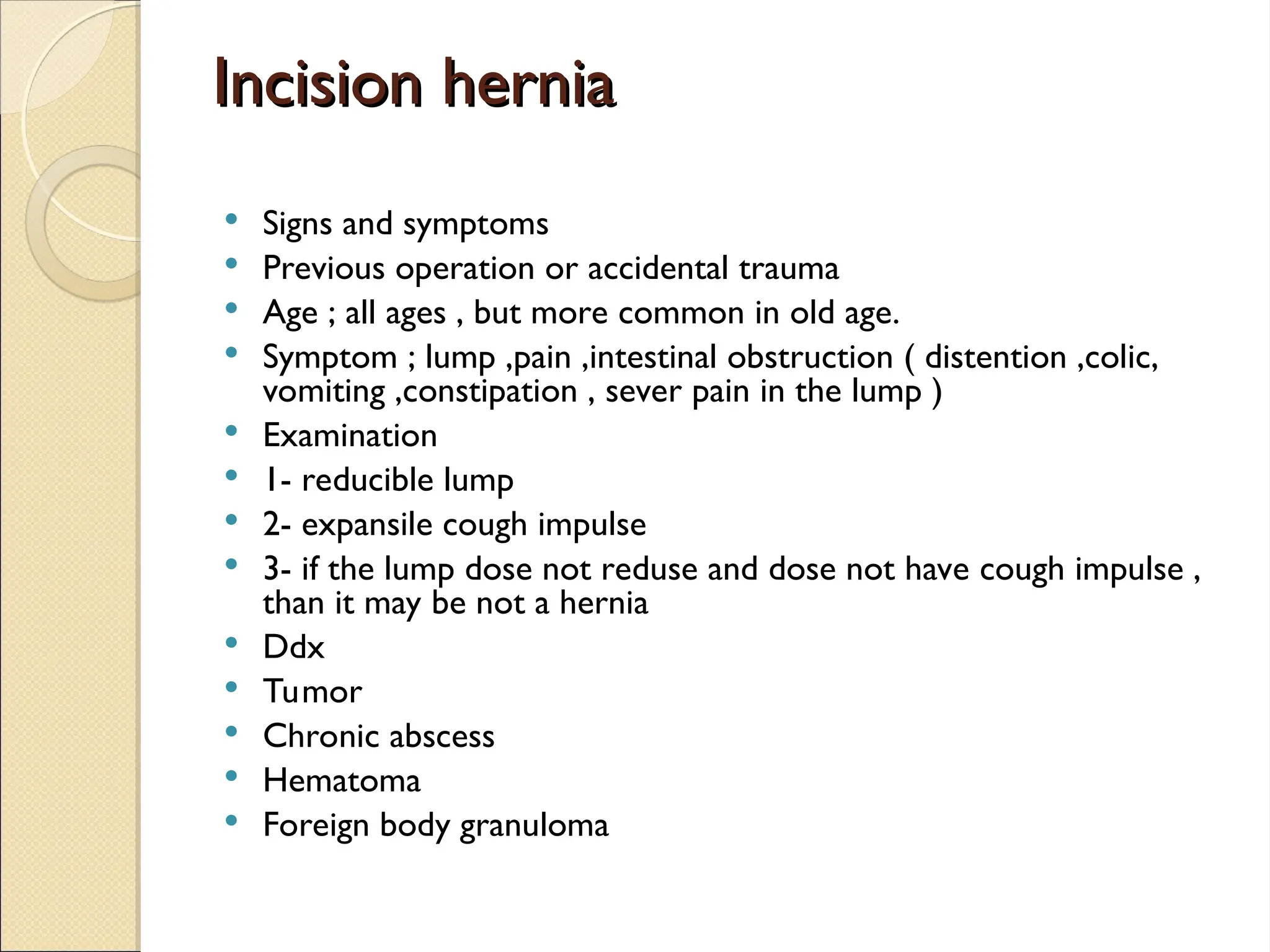 Incision hernia
Incision hernia
 Signs and symptoms
 Previous operation or accidental trauma
 Age ; all ages , but more common in old age.
 Symptom ; lump ,pain ,intestinal obstruction ( distention ,colic,
vomiting ,constipation , sever pain in the lump )
 Examination
 1- reducible lump
 2- expansile cough impulse
 3- if the lump dose not reduse and dose not have cough impulse ,
than it may be not a hernia
 Ddx
 Tumor
 Chronic abscess
 Hematoma
 Foreign body granuloma
 