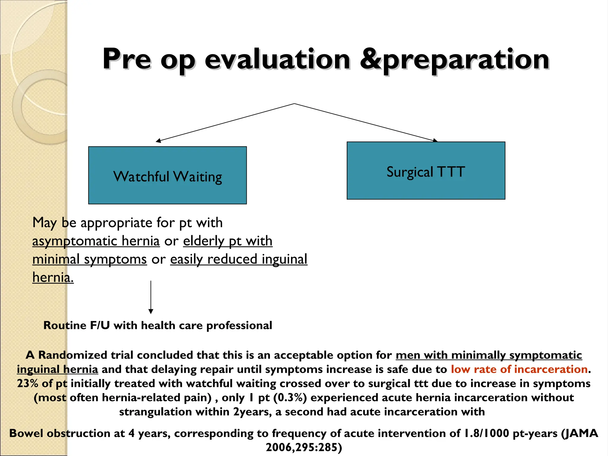 Pre op evaluation &preparation
Pre op evaluation &preparation
Watchful Waiting Surgical TTT
May be appropriate for pt with
asymptomatic hernia or elderly pt with
minimal symptoms or easily reduced inguinal
hernia.
Routine F/U with health care professional
A Randomized trial concluded that this is an acceptable option for men with minimally symptomatic
inguinal hernia and that delaying repair until symptoms increase is safe due to low rate of incarceration.
23% of pt initially treated with watchful waiting crossed over to surgical ttt due to increase in symptoms
(most often hernia-related pain) , only 1 pt (0.3%) experienced acute hernia incarceration without
strangulation within 2years, a second had acute incarceration with
Bowel obstruction at 4 years, corresponding to frequency of acute intervention of 1.8/1000 pt-years (JAMA
2006,295:285)
 