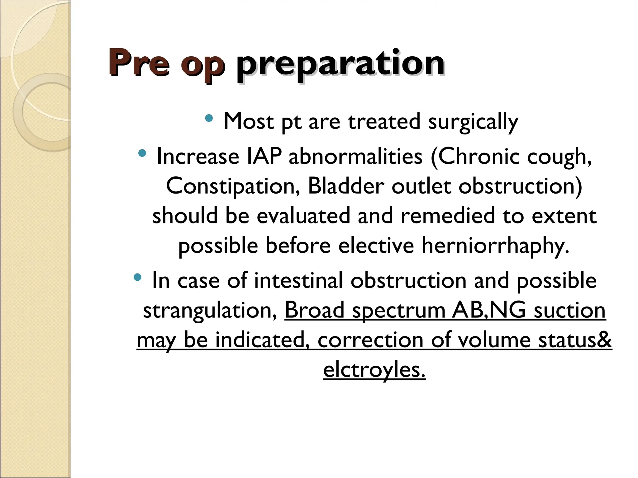 Pre op
Pre op preparation
preparation
 Most pt are treated surgically
 Increase IAP abnormalities (Chronic cough,
Constipation, Bladder outlet obstruction)
should be evaluated and remedied to extent
possible before elective herniorrhaphy.
 In case of intestinal obstruction and possible
strangulation, Broad spectrum AB,NG suction
may be indicated, correction of volume status&
elctroyles.
 
