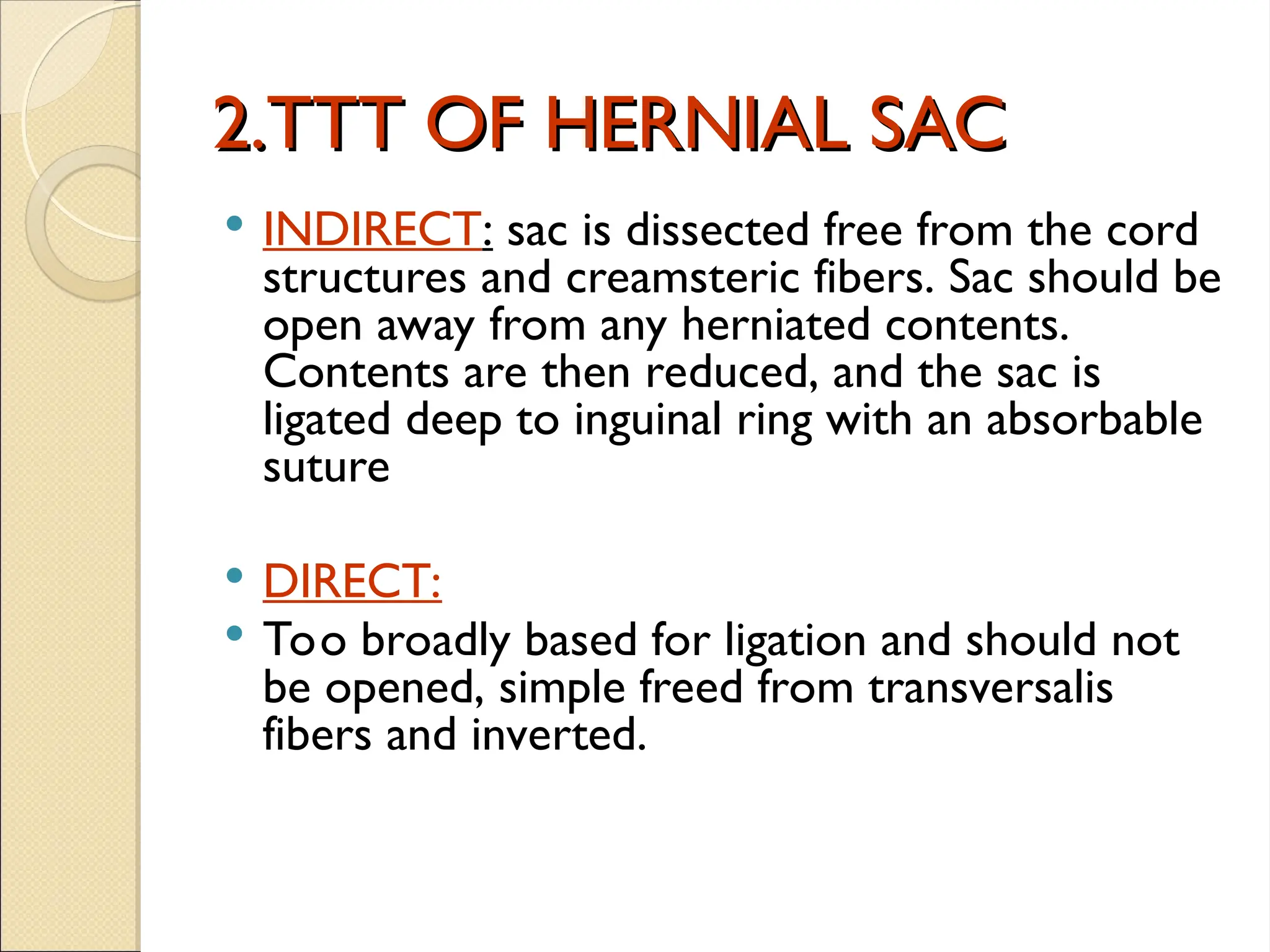 2.TTT OF HERNIAL SAC
2.TTT OF HERNIAL SAC
 INDIRECT: sac is dissected free from the cord
structures and creamsteric fibers. Sac should be
open away from any herniated contents.
Contents are then reduced, and the sac is
ligated deep to inguinal ring with an absorbable
suture
 DIRECT:
 Too broadly based for ligation and should not
be opened, simple freed from transversalis
fibers and inverted.
 