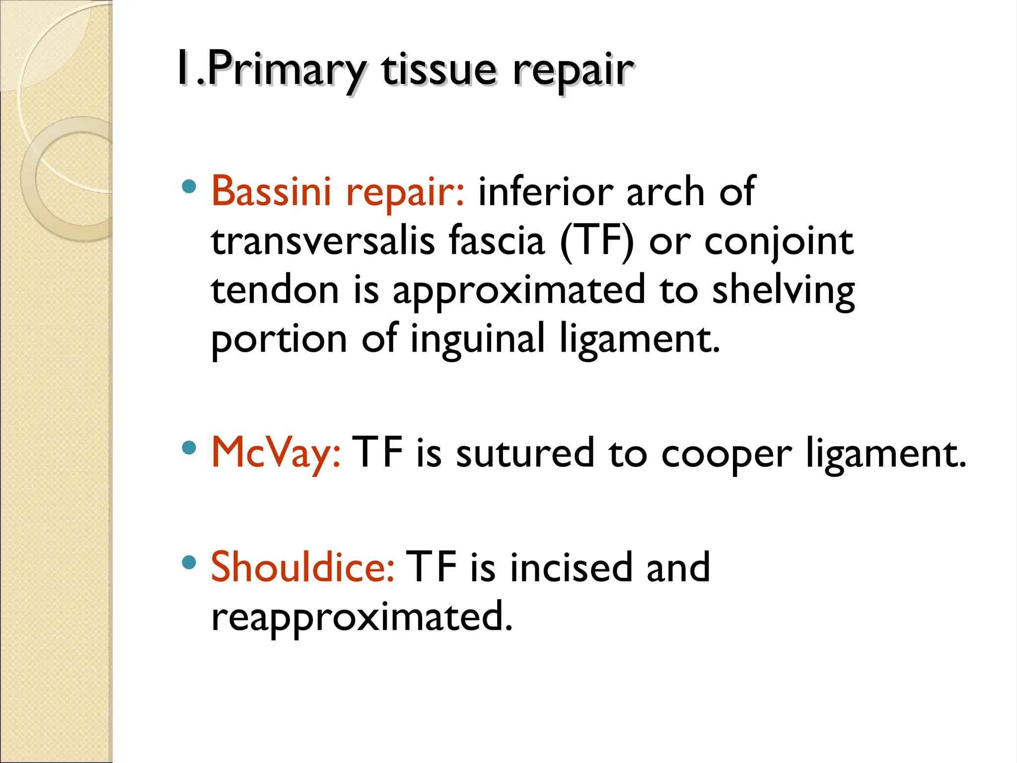 1.Primary tissue repair
1.Primary tissue repair
 Bassini repair: inferior arch of
transversalis fascia (TF) or conjoint
tendon is approximated to shelving
portion of inguinal ligament.
 McVay: TF is sutured to cooper ligament.
 Shouldice: TF is incised and
reapproximated.
 