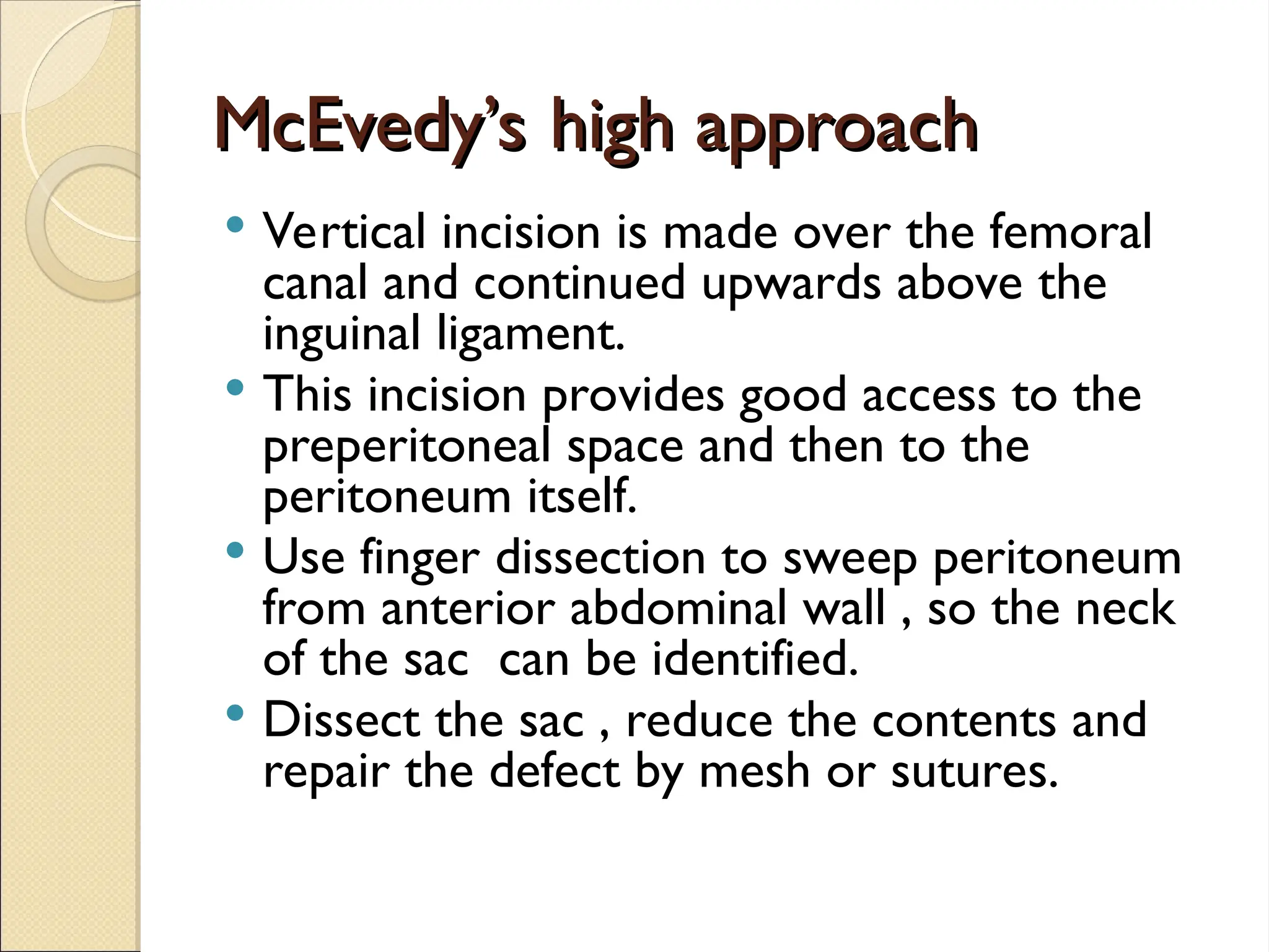 McEvedy’s high approach
McEvedy’s high approach
 Vertical incision is made over the femoral
canal and continued upwards above the
inguinal ligament.
 This incision provides good access to the
preperitoneal space and then to the
peritoneum itself.
 Use finger dissection to sweep peritoneum
from anterior abdominal wall , so the neck
of the sac can be identified.
 Dissect the sac , reduce the contents and
repair the defect by mesh or sutures.
 