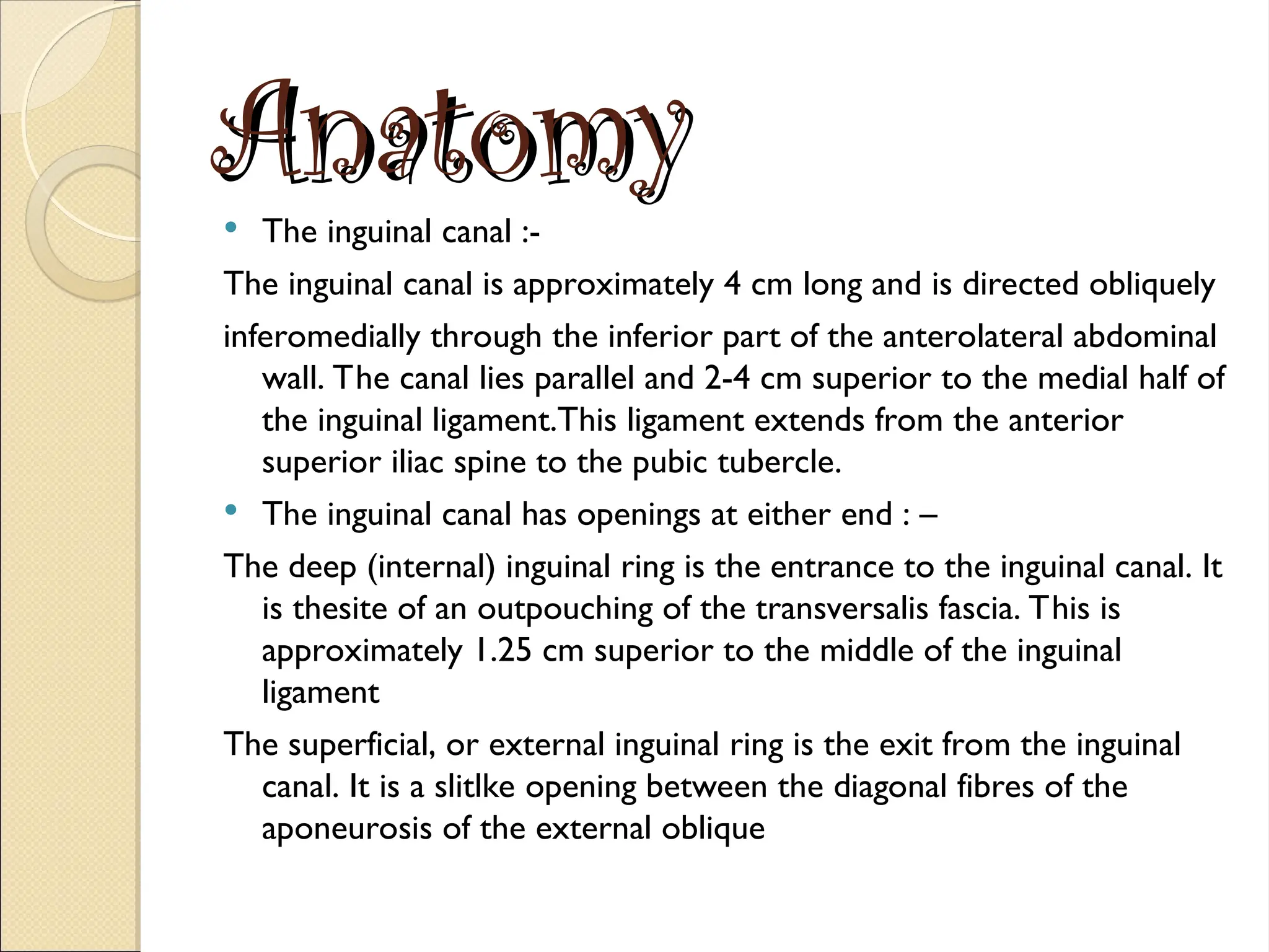 Anatomy
Anatomy
 The inguinal canal :-
The inguinal canal is approximately 4 cm long and is directed obliquely
inferomedially through the inferior part of the anterolateral abdominal
wall. The canal lies parallel and 2-4 cm superior to the medial half of
the inguinal ligament.This ligament extends from the anterior
superior iliac spine to the pubic tubercle.
 The inguinal canal has openings at either end : –
The deep (internal) inguinal ring is the entrance to the inguinal canal. It
is thesite of an outpouching of the transversalis fascia. This is
approximately 1.25 cm superior to the middle of the inguinal
ligament
The superficial, or external inguinal ring is the exit from the inguinal
canal. It is a slitlke opening between the diagonal fibres of the
aponeurosis of the external oblique
 