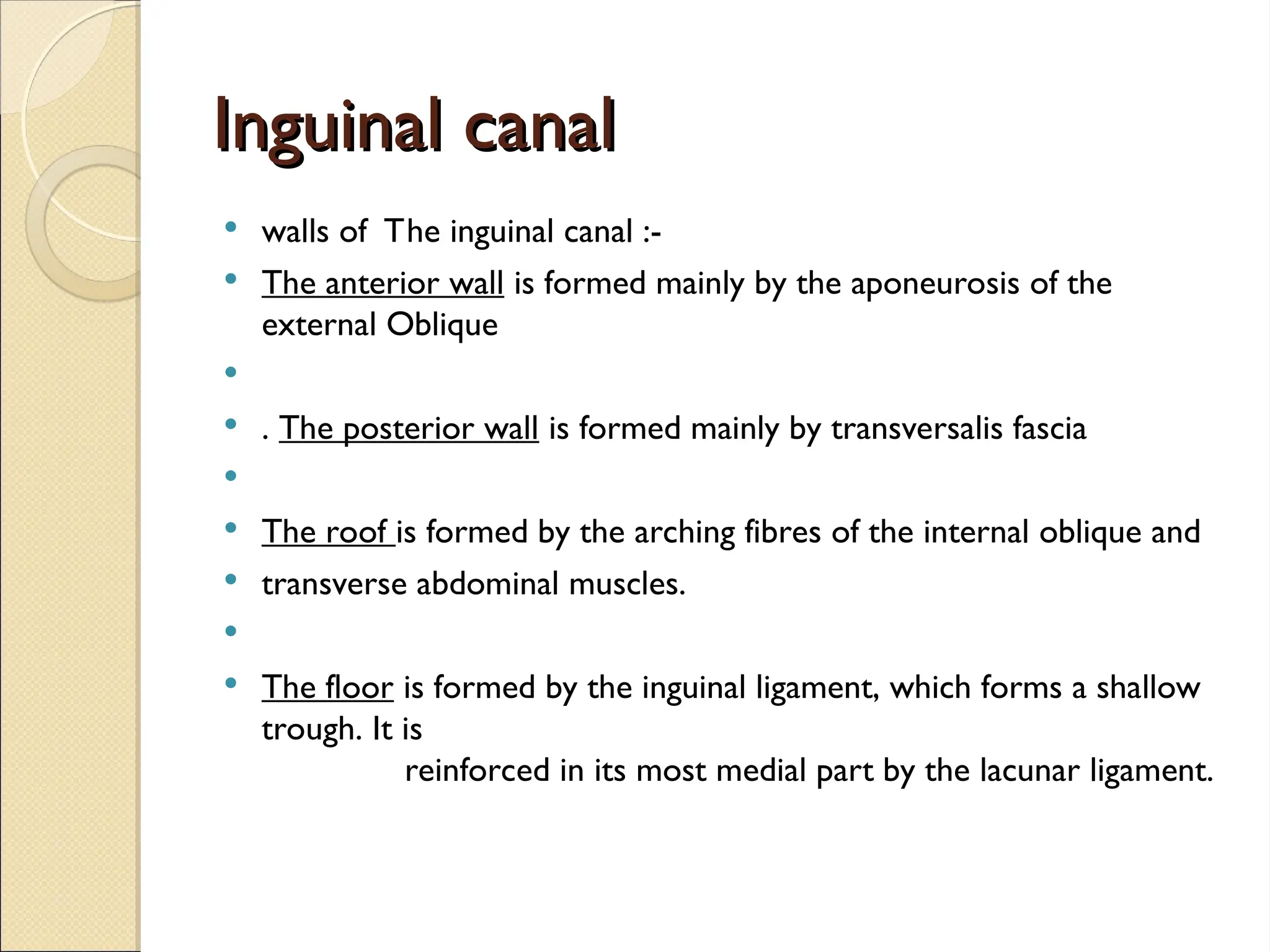 Inguinal canal
Inguinal canal
 walls of The inguinal canal :-
 The anterior wall is formed mainly by the aponeurosis of the
external Oblique

 . The posterior wall is formed mainly by transversalis fascia

 The roof is formed by the arching fibres of the internal oblique and
 transverse abdominal muscles.

 The floor is formed by the inguinal ligament, which forms a shallow
trough. It is
reinforced in its most medial part by the lacunar ligament.
 