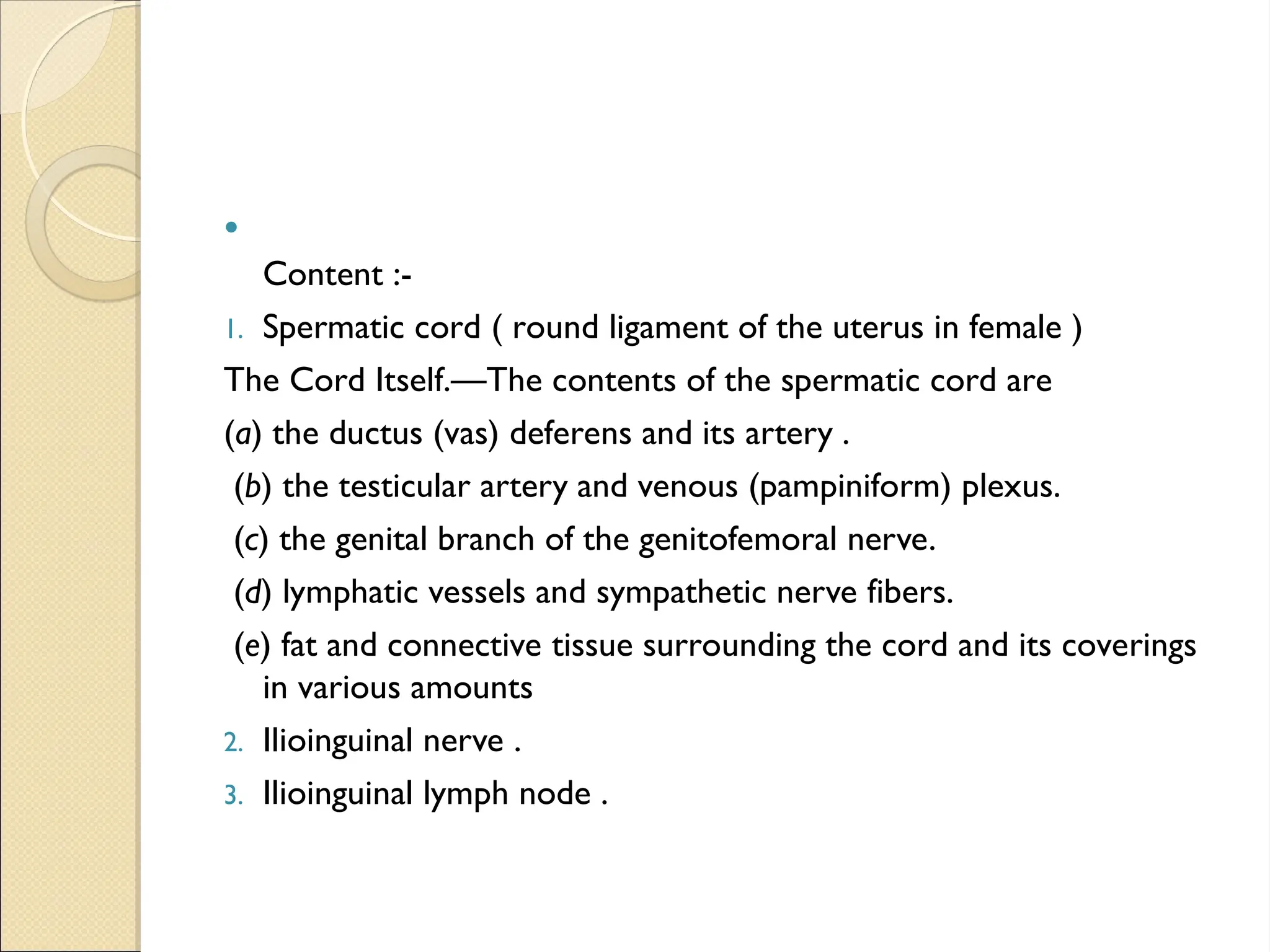 
Content :-
1. Spermatic cord ( round ligament of the uterus in female )
The Cord Itself.—The contents of the spermatic cord are
(a) the ductus (vas) deferens and its artery .
(b) the testicular artery and venous (pampiniform) plexus.
(c) the genital branch of the genitofemoral nerve.
(d) lymphatic vessels and sympathetic nerve fibers.
(e) fat and connective tissue surrounding the cord and its coverings
in various amounts
2. Ilioinguinal nerve .
3. Ilioinguinal lymph node .
 